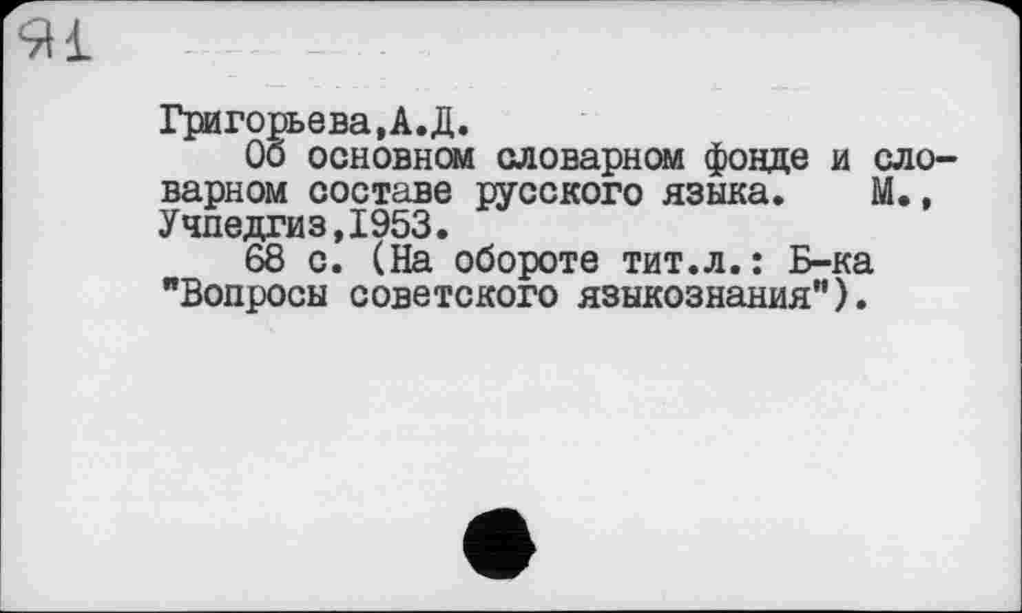 ﻿Ml ----- - -
Григорьева,А.Д.
Об основном словарном фонде и ело варном составе русского языка. М., Учпедгиз,1953.
68 с. (На обороте тит.л.: Б-ка "Вопросы советского языкознания").